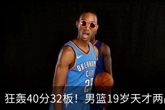 狂轰40分32板！男篮19岁天才两战杀疯了：下一个胡金秋就是他了？