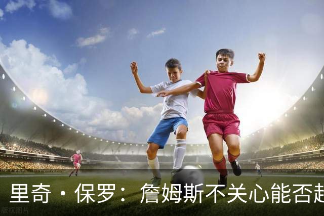 里奇·保罗：詹姆斯不关心能否超越乔丹 他只关心家人的想法